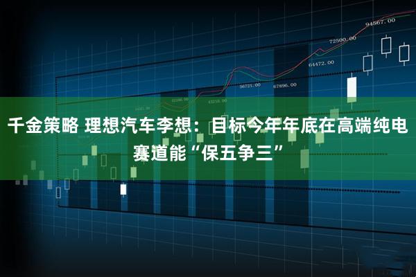千金策略 理想汽车李想：目标今年年底在高端纯电赛道能“保五争三”