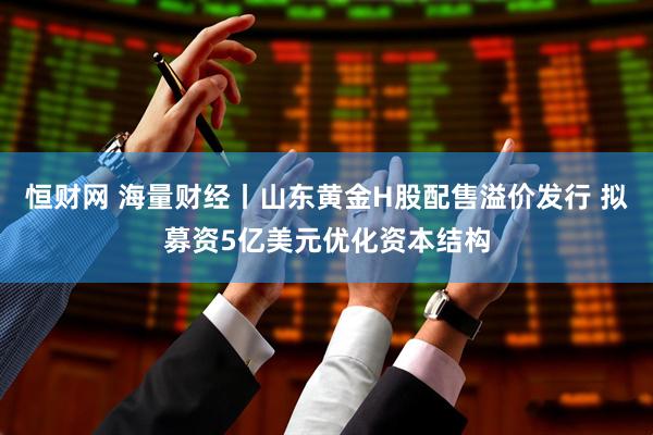 恒财网 海量财经丨山东黄金H股配售溢价发行 拟募资5亿美元优化资本结构