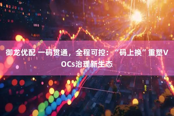 御龙优配 一码贯通，全程可控：“码上换”重塑VOCs治理新生态
