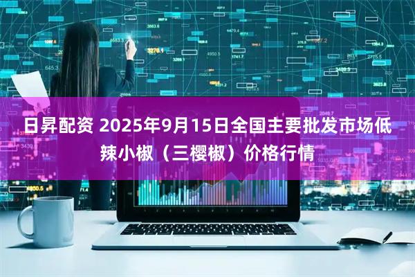 日昇配资 2025年9月15日全国主要批发市场低辣小椒(三樱椒)价格行情