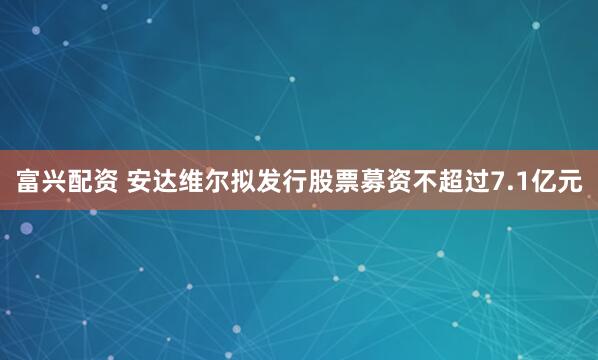 富兴配资 安达维尔拟发行股票募资不超过7.1亿元
