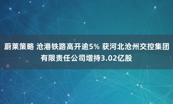 蔚莱策略 沧港铁路高开逾5% 获河北沧州交控集团有限责任公司增持3.02亿股