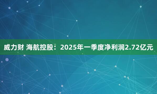 威力财 海航控股：2025年一季度净利润2.72亿元