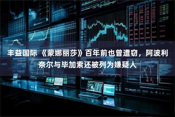 丰益国际 《蒙娜丽莎》百年前也曾遭窃，阿波利奈尔与毕加索还被列为嫌疑人