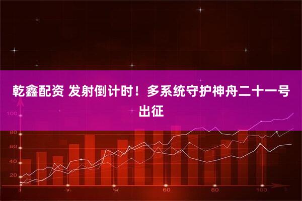 乾鑫配资 发射倒计时！多系统守护神舟二十一号出征