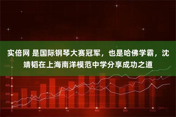 实倍网 是国际钢琴大赛冠军，也是哈佛学霸，沈靖韬在上海南洋模范中学分享成功之道
